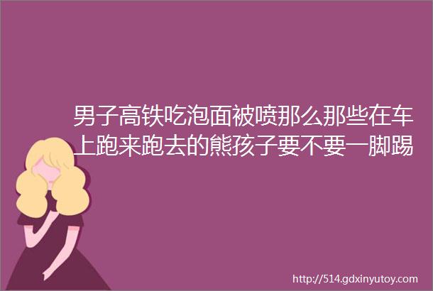 男子高铁吃泡面被喷那么那些在车上跑来跑去的熊孩子要不要一脚踢飞