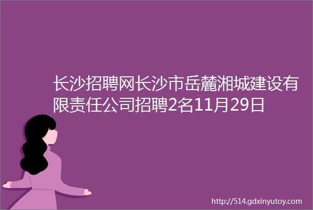 长沙招聘网长沙市岳麓湘城建设有限责任公司招聘2名11月29日止