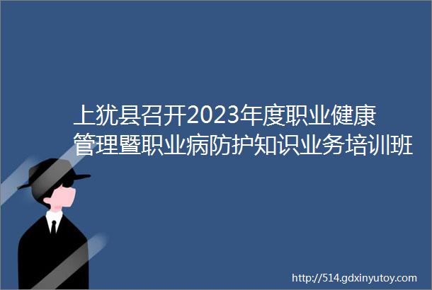 上犹县召开2023年度职业健康管理暨职业病防护知识业务培训班