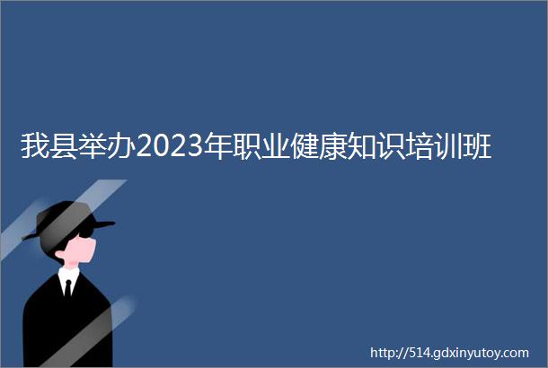 我县举办2023年职业健康知识培训班