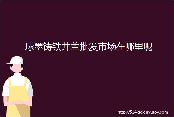 球墨铸铁井盖批发市场在哪里呢