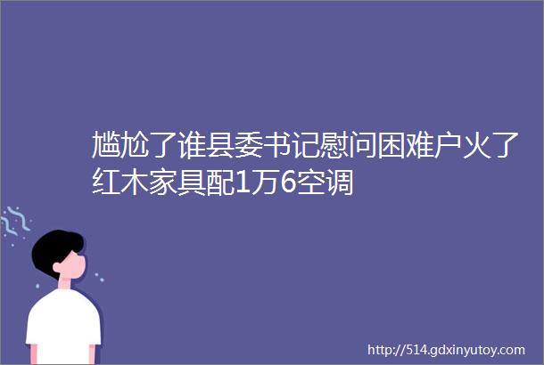 尴尬了谁县委书记慰问困难户火了红木家具配1万6空调