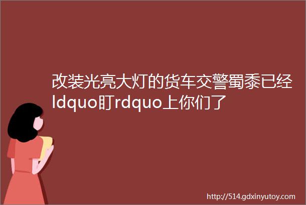 改装光亮大灯的货车交警蜀黍已经ldquo盯rdquo上你们了