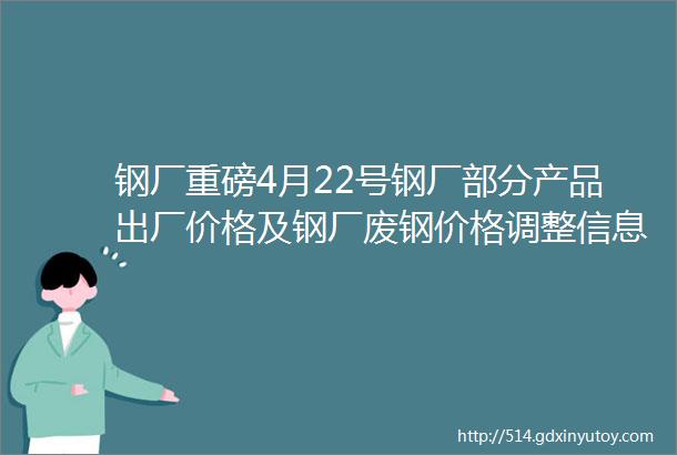 钢厂重磅4月22号钢厂部分产品出厂价格及钢厂废钢价格调整信息